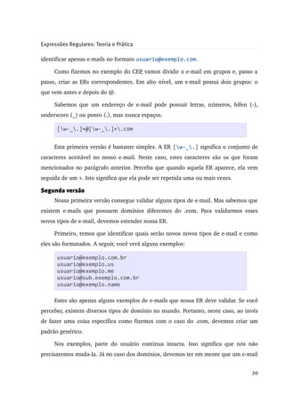 Expressões Regulares: Teoria e Prática

identificar apenas e­mails no formato usuario@exemplo.com.

      Como fizemos no exemplo do CEP, vamos dividir o e­mail em grupos e, passo a 
passo, criar as ERs correspondentes. Em alto nível, um e­mail possui dois grupos: o 
que vem antes e depois do @.

      Sabemos que um endereço de e­mail pode possuir letras, números, hífen (­), 
underscore (_) ou ponto (.), mas nunca espaços. 

       [w-_.]+@[w-_.]+.com


      Esta primeira versão é bastante simples. A ER [w-_.] significa o conjunto de 
caracteres aceitável no nosso e­mail. Neste caso, estes caracteres são os que foram 
mencionados no parágrafo anterior. Perceba que quando aquela ER aparece, ela vem 
seguida de um +. Isto significa que ela pode ser repetida uma ou mais vezes.

Segunda versão
      Nossa primeira versão consegue validar alguns tipos de e­mail. Mas sabemos que 
existem   e­mails   que   possuem   domínios   diferentes   do   .com.   Para   validarmos   esses 
novos tipos de e­mail, devemos estender nossa ER.

      Primeiro, temos que identificar quais serão novos novos tipos de e­mail e como 
eles são formatados. A seguir, você verá alguns exemplos:

       usuario@exemplo.com.br
       usuario@exemplo.us
       usuario@exemplo.me
       usuario@sub.exemplo.com.br
       usuario@exemplo.name

      Estes são apenas alguns exemplos de e­mails que nossa ER deve validar. Se você 
perceber, existem diversos tipos de domínio no mundo. Portanto, neste caso, ao invés 
de fazer uma coisa específica como fizemos com o caso do .com, devemos criar um 
padrão genérico.

      Nos   exemplos,   parte   do   usuário   continua   intacta.   Isso   significa   que   nós   não 
precisaremos muda­la. Já no caso dos domínios, devemos ter em mente que um e­mail 


                                                                                                    20
 