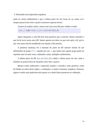  4  Praticando com expressões regulares

pode ter vários subdomínios e que a última parte do site (com, br, us, name, etc.) 
sempre possui entre dois e quatro caracteres (apenas letras).

     A partir da análise acima, vamos criar uma nova ER para validar e­mails:

      [w-_.]+@(?:[w-_.]+.)+[a-zA-Z]{2,4}


     Agora chegamos a uma ER bem mais genérica que a anterior. Vamos entender o 
que há de novo nesta nova ER. Vamos apenas nos deter ao que está após o @, pois o 
que vem antes não foi modificado em relação à ER anterior.

     A   primeira   mudança   foi   a   inserção   de   parte   da   ER   anterior   dentro   de   um 
delimitador de grupo (?:) seguido por um +, que indica que aquele grupo pode ser 
repetido uma ou mais vezes, validando, assim, múltiplos subdomínios.

     A última parte da ER ([a-zA-Z]{2,4}) valida a última parte do site, onde o 
domínio só possui letras de tamanho entre dois e quatro.

     Mesmo tendo melhorado a expressão regular e tornado­a mais genérica, como 
foi falado no início deste tópico, a validação e e­mails é bastante complexa. Portanto, 
alguns e­mails reais poderiam não passar ou e­mails falsos passarem na validação.




                                                                                                  21
 