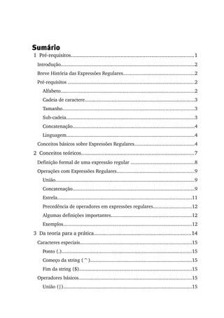 Sumário
 1  Pré­requisitos....................................................................................1
   Introdução..................................................................................................2
   Breve História das Expressões Regulares....................................................2
   Pré­requisitos .............................................................................................2
      Alfabeto..................................................................................................2
      Cadeia de caractere.................................................................................3
      Tamanho.................................................................................................3
      Sub­cadeia..............................................................................................3
      Concatenação..........................................................................................4
      Linguagem..............................................................................................4
   Conceitos básicos sobre Expressões Regulares............................................4
 2  Conceitos teóricos.............................................................................7
   Definição formal de uma expressão regular ...............................................8
   Operações com Expressões Regulares.........................................................9
      União......................................................................................................9
      Concatenação..........................................................................................9
      Estrela...................................................................................................11
      Precedência de operadores em expressões regulares............................12
      Algumas definições importantes...........................................................12
      Exemplos...............................................................................................12
 3  Da teoria para a prática..................................................................14
   Caracteres especiais..................................................................................15
      Ponto (.)................................................................................................15
      Começo da string (^)...........................................................................15
      Fim da string ($)...................................................................................15
   Operadores básicos...................................................................................15
      União (|)...............................................................................................15
 
