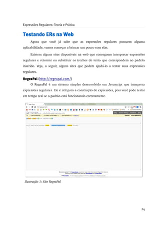 Expressões Regulares: Teoria e Prática


Testando ERs na Web
      Agora   que   você   já   sabe   que   as   expressões   regulares   possuem   alguma 
aplicabilidade, vamos começar a brincar um pouco com elas.

      Existem alguns sites disponíveis na web que conseguem interpretar expressões 
regulares e retornar ou substituir os trechos de texto que correspondem ao padrão 
inserido.   Veja,   a   seguir,   alguns   sites   que   podem   ajudá­lo   a   testar   suas   expressões 
regulares.

RegexPal (http://regexpal.com/)
      O   RegexPal   é   um   sistema   simples   desenvolvido   em   Javascript   que   interpreta 
expressões regulares. Ele é útil para a construção de expressões, pois você pode testar 
em tempo real se o padrão está funcionando corretamente.




 Ilustração 1: Site RegexPal




                                                                                                       24
 