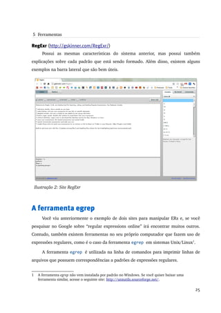  5  Ferramentas

RegExr (http://gskinner.com/RegExr/)
        Possui   as   mesmas   características   do   sistema   anterior,   mas   possui   também 
explicações sobre cada padrão que está sendo formado. Além disso, existem alguns 
exemplos na barra lateral que são bem úteis.




    Ilustração 2: Site RegExr



A ferramenta egrep
        Você viu anteriormente o exemplo de dois sites para manipular ERs e, se você 
pesquisar no Google sobre “regular expressions online” irá encontrar muitos outros. 
Contudo, também existem ferramentas no seu próprio computador que fazem uso de 
expressões regulares, como é o caso da ferramenta egrep em sistemas Unix/Linux1.

        A ferramenta egrep é utilizada na linha de comandos para imprimir linhas de 
arquivos que possuem correspondências a padrões de expressões regulares.


1    A ferramenta egrep não vem instalada por padrão no Windows. Se você quiser baixar uma 
     ferramenta similar, acesse o seguinte site: http://unxutils.sourceforge.net/.

                                                                                              25
 