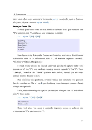 5  Ferramentas

saber mais sobre como manusear a ferramenta egrep e quais são todas as flags que 
ela possui, digite o comando egrep --help.

Começo e fim de ERs
     Se você quiser listar todas as suas pastas no diretório atual que comecem com 
“d” e terminem com “s”, você pode usar o seguinte comando:
     ls | egrep “[dD].*[sS]”

      Desktop
      Documentos
      Downloads
      Modelos
      Vídeos


     Mas alguma coisa deu errado. Quando você mandou imprimir os diretórios que 
começassem   com   “d”   e   terminassem   com   “s”,   ele   também   imprimiu   “Desktop”, 
“Modelos” e “Vídeos”. Mas por quê?

     Se você prestar atenção na sua ER, você verá que ela irá capturar tudo o que 
possuir um “d” (ou “D”), zero ou algum caractere no meio e depois “s” (ou “S”). Tanto 
“Desktop”,   “Modelos”   ou   “Vídeos”   possuem   esse   padrão,   mesmo   que   ele   esteja 
contido no meio de cada palavra.

     Para   solucionar   este   problema,   devemos  utilizar  dois  caracteres  que  possuem 
funções especiais nas ERs, o ^ e o $, que significam, respectivamente, começo e fim da 
string a ser capturada.

     Então, nosso comando para capturar palavras que começam com “d” e terminam 
com “s” ficará assim:
     ls | egrep “^[dD].*[sS]$”

       Documentos
       Downloads

     Como   você   pôde   ver,   agora   o   comando   imprimiu   apenas   as   palavras   que 
começam com “d” e terminam com “s”.



                                                                                           27
 