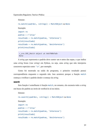 Expressões Regulares: Teoria e Prática

      Sintaxe:

      re.match(<padrão>, <string>) → MatchObject  ou None

      Exemplo:
      import re
      padrao = r'inw+'
      resultado = re.match(padrao, 'interesse')
      print(resultado)
      resultado = re.match(padrao, 'desinteresse')
      print(resultado)


       <_sre.SRE_Match object at 0xb700bfa8>
      Na primeira linha é importado o módulo re.
       None
      A string que representa o padrão deve conter um r antes das aspas, o que indica 
uma  string  bruta   (raw   string)   em   Python,   ou   seja,   uma  string  que   não   interpreta 
caracteres especiais como 'n', por exemplo.

      Como   foi   mostrado   na   saída   do   programa,   o   primeiro   resultado   possui 
correspondência   enquanto   o   segundo   não.   Isso   acontece   porque   a   função  match
começa a verificar o padrão desde o começo da string.

search
      Esta função é semelhante à função match, no entanto, ela escaneia toda a string 
em busca do padrão ao invés de verificá­lo só no início.

      Sintaxe:

      re.search(<padrão>, <string>) → MatchObject  ou None

      Exemplo:
      import re
      padrao = r'inw+'
      resultado = re.match(padrao, 'interesse')
      print(resultado)
      resultado = re.match(padrao, 'desinteresse')


                                                                                                  30
 