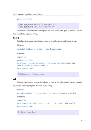  6  Expressões regulares com Python

      print(resultado)


       <_sre.SRE_Match object at 0xb7001528>
      Na primeira linha é importado o módulo re.
       <_sre.SRE_Match object at 0xb7001e90>
      Neste caso, foram retornados objetos nos dois resultados, pois o padrão também 
está contido na segunda string.

findall
      Esta função retorna uma lista de todas as ocorrências do padrão na string.

      Sintaxe:

      re.findall(<padrão>, <string>) → lista de ocorrências

      Exemplo:
      import re
      padrao = r'inw+'
      resultado = re.match(padrao, 'Eu estou sem interesse, mas
      você está muito interessado.')
      print(resultado)


       ['interesse', 'interessado']

sub
      Esta função retorna uma string obtida por meio da substituição das ocorrências 
do padrão na string original por uma outra string.

      Sintaxe:
      re.sub(<padrão>, <string-sub>, <string-original>) → string
      Exemplo:
      import re
      resultado = re.sub(r'Luis', 'Luiz', 'Oi Luis, tudo bem?')
      print(resultado)


       Oi Luiz, tudo bem?



                                                                                   31
 