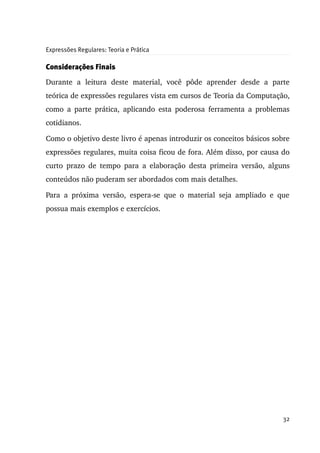 Expressões Regulares: Teoria e Prática

Considerações Finais

Durante   a   leitura   deste   material,   você   pôde   aprender   desde   a   parte 
teórica de expressões regulares vista em cursos de Teoria da Computação, 
como a parte prática, aplicando esta poderosa ferramenta a problemas 
cotidianos.

Como o objetivo deste livro é apenas introduzir os conceitos básicos sobre 
expressões regulares, muita coisa ficou de fora. Além disso, por causa do 
curto  prazo de  tempo para a elaboração desta primeira versão, alguns 
conteúdos não puderam ser abordados com mais detalhes.

Para   a   próxima   versão,   espera­se   que   o   material   seja   ampliado   e   que 
possua mais exemplos e exercícios.




                                                                                      32
 