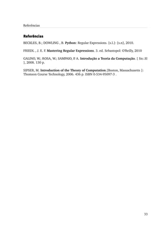 Referências


Referências
BECKLES, B.; DOWLING , B. Python: Regular Expressions. [s.l.]: [s.n], 2010.

FRIEDL , J. E. F. Mastering Regular Expressions. 3. ed. Sebastopol: O'Reilly, 2010

GALINO, W.; ROSA, W.; SAMPAIO, P. A. Introdução a Teoria da Computação. [ Sn:.Sl 
], 2008. 130 p.

SIPSER, M. Introduction of the Theory of Computation.[Boston, Massachusetts ]: 
Thomson Course Technology, 2006. 436 p. ISBN 0­534­95097­3 .




                                                                                     33
 