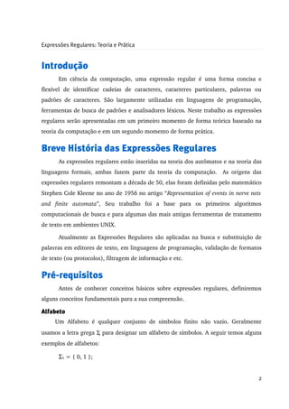 Expressões Regulares: Teoria e Prática


Introdução
       Em   ciência   da   computação,   uma   expressão   regular   é   uma   forma   concisa   e 
flexível   de   identificar   cadeias   de   caracteres,   caracteres   particulares,   palavras   ou 
padrões   de   caracteres.   São   largamente   utilizadas   em   linguagens   de   programação, 
ferramentas de busca de padrões e analisadores léxicos. Neste trabalho as expressões 
regulares serão apresentadas em um primeiro momento de forma teórica baseado na 
teoria da computação e em um segundo momento de forma prática. 


Breve História das Expressões Regulares
       As expressões regulares estão inseridas na teoria dos autômatos e na teoria das 
linguagens   formais,   ambas   fazem   parte   da  teoria   da  computação.     As  origens  das 
expressões regulares remontam a década de 50, elas foram definidas pelo matemático 
Stephen Cole Kleene no ano de 1956 no artigo “Representation of events in nerve nets  
and   finite   automata”,   Seu   trabalho   foi   a   base   para   os   primeiros   algoritmos 
computacionais de busca e para algumas das mais antigas ferramentas de tratamento 
de texto em ambientes UNIX. 

       Atualmente as Expressões Regulares são aplicadas na busca e substituição de 
palavras em editores de texto, em linguagens de programação, validação de formatos 
de texto (ou protocolos), filtragem de informação e etc.


Pré-requisitos
       Antes de  conhecer  conceitos básicos  sobre expressões regulares, definiremos 
alguns conceitos fundamentais para a sua compreensão.

Alfabeto
      Um   Alfabeto   é   qualquer   conjunto   de   símbolos   finito   não   vazio.   Geralmente 
usamos a letra grega Σ para designar um alfabeto de símbolos. A seguir temos alguns 
exemplos de alfabetos:

       Σ1 = { 0, 1 };


                                                                                                   2
 