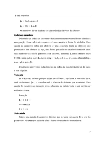 1  Pré­requisitos

       Σ2 = { a, b , c, d, e }

       Σ3 = { 0, 1, 2, a, b}

       Os membros de um alfabeto são denominados símbolos do alfabeto.                         

Cadeia de caractere
      O conceito de cadeia de caractere é fundamentalmente construído em ciência da 
computação.   Uma   cadeia   de   caracteres   é   uma   sequência   finita   de   símbolos.   Uma 
cadeia   de   caracteres   sobre   um   alfabeto   é   uma   sequência   finita   de   símbolos   que 
pertencem a um alfabeto, ou seja, uma forma particular de cadeia de caractere onde 

cada elemento da cadeia pertence a um alfabeto. Tomando Σ1como alfabeto então 
                                                          

01001 é uma cadeia sobre Σ1. Agora se Σ4= { a, b, c, d, e, ..., z }, então abracadabra é 
                                        

uma cadeia sobre Σ4.

      Usualmente escrevemos cada elemento da cadeia de caractere junto um do outro 
e sem vírgulas.

Tamanho
      Se  w  for uma cadeia qualquer sobre um alfabeto Σ qualquer, o tamanho de w, 
será escrito como |w|, o tamanho será o número de símbolos que  w  contém. Uma 
cadeia de caracteres de tamanho zero é chamada de cadeia vazia e será escrita por 

definição como ε.

      Exemplo:

      Σ = { 0, 1 };

      w = 001001

      | w | = 6

Sub-cadeia
      Seja w uma cadeia de caracteres dizemos que z é uma sub­cadeia de w se z faz 
parte de w. Por exemplo, a cadeia “abra” é uma sub­cadeia de “abracadabra”.




                                                                                                   3
 