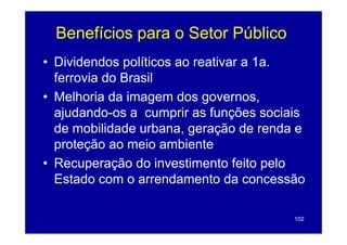 Benefícios para o Setor Público
             p
• Dividendos políticos ao reativar a 1a.
              p
  ferrovia do Brasil
• Melhoria da imagem dos governos
                            governos,
  ajudando-os a cumprir as funções sociais
  de mobilidade urbana, geração de renda e
  p
  proteção ao meio ambiente
       ç
• Recuperação do investimento feito pelo
  Estado com o arrendamento da concessão

                                        102
 