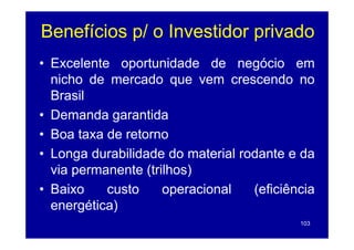Benefícios p/ o Investidor p
           p               privado
• Excelente oportunidade de negócio em
               p                   g
  nicho de mercado que vem crescendo no
  Brasil
• Demanda garantida
• Boa taxa de retorno
• Longa durabilidade do material rodante e da
  via permanente (trilhos)
• Baixo    custo     operacional   (eficiência
  energética)
       g    )
                                           103
 