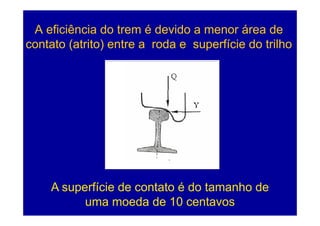 A eficiência do trem é devido a menor área de
contato (atrito) entre a roda e superfície do trilho




    A superfície de contato é do tamanho de
          uma moeda de 10 centavos          104
 