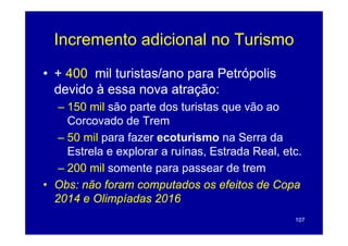Incremento adicional no Turismo
• + 400 mil turistas/ano para Petrópolis
  devido à essa nova atração:
                          ç
   – 150 mil são parte dos turistas que vão ao
     Corcovado de Trem
   – 50 mil para fazer ecoturismo na Serra da
     Estrela e explorar a ruínas Estrada Real etc
                          ruínas,        Real, etc.
   – 200 mil somente para passear de trem
• Obs: não foram computados os efeitos de Copa
  2014 e Olimpíadas 2016
                                                 107
 