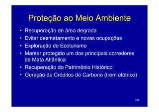 Proteção ao Meio Ambiente
• Recuperação de área degrada
• Evitar desmatamento e novas ocupações
• Exploração do Ecoturismo
• Manter protegido um dos p
          p   g           principais corredores
                                p
  da Mata Atlântica
• Recuperação do Patrimônio Histórico
• Geração de Créditos de Carbono (trem elétrico)



                                               108
 