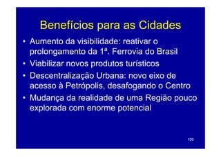 Benefícios para as Cidades
• Aumento da visibilidade: reativar o
  prolongamento da 1ª. Ferrovia do Brasil
• Vi bili
  Viabilizar novos produtos turísticos
                       d       í i
• Descentralização Urbana: novo eixo de
  acesso à Petrópolis, desafogando o Centro
• M d
  Mudança d realidade d uma R iã pouco
             da    lid d de       Região
  explorada com enorme potencial


                                        109
 