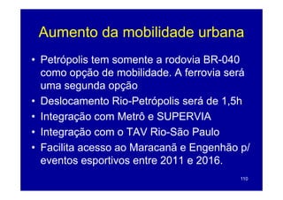 Aumento da mobilidade urbana
• Petrópolis tem somente a rodovia BR-040
  como opção de mobilidade. A ferrovia será
          pç
  uma segunda opção
• Deslocamento Rio Petrópolis será de 1 5h
                 Rio-Petrópolis       1,5h
• Integração com Metrô e SUPERVIA
• Integração com o TAV Rio-São Paulo
• Facilita acesso ao Maracanã e Engenhão p/
  eventos esportivos entre 2011 e 2016.
                                         110
 