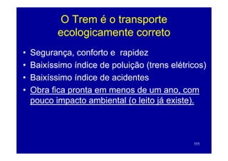 O Trem é o transporte
           ecologicamente correto
•   Segurança, conforto e rapidez
•   Baixíssimo í di d poluição (t
    B i í i     índice de l i ã (trens elétricos)
                                          lét i  )
•   Baixíssimo índice de ac de es
     a ss o d ce         acidentes
•   Obra fica pronta em menos de um ano, com
    pouco
    po co impacto ambiental (o leito já e iste)
                                        existe).



                                              111
 