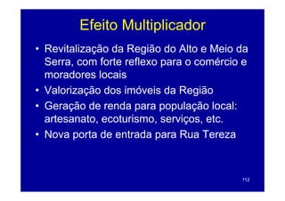 Efeito Multiplicador
                     p
• Revitalização da Região do Alto e Meio da
  Serra, com forte reflexo para o comércio e
  moradores locais
• Valorização dos imóveis da Região
• Geração de renda para população local:
  artesanato, ecoturismo, serviços, etc.
             ,            ,    ç ,
• Nova porta de entrada para Rua Tereza



                                          112
 