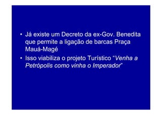 • Já existe um Decreto da ex-Gov. Benedita
  q permite a ligação de barcas Praça
  que p            g ç                  ç
  Mauá-Magé
• Isso viabiliza o projeto Turístico “Venha a
                                      Venha
  Petrópolis como vinha o Imperador”
 
