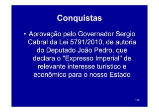 Conquistas
• Aprovação pelo Governador Sergio
  Cabral da Lei 5791/2010 de autoria
                5791/2010,
    do Deputado João Pedro, que
   declara o "E
   d l       "Expresso I
                       Imperial" d
                             i l" de
    relevante interesse tu st co e
     e e a te te esse turístico
   econômico para o nosso Estado


                                   119
 