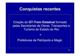 Conquistas recentes


Criação do GT-Trem Estadual formado
            GT-
pelas Secretarias de Obras, Transportes e
        Turismo do Estado do Rio
                   +
   Prefeituras de Petrópolis e Magé
                               Magé.


                                       120
 