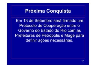 Próxima Conquista
Em 13 de Setembro será firmado um
  Protocolo de Cooperação entre o
 Governo do Estado do Rio com as
Prefeituras de Petrópolis e M é para
P f it      d P t ó li      Magé
      de
      definir ações necessárias.
                     ecessá as



                                  121
 