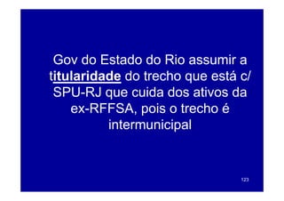 Gov d E t d d Ri
 G do Estado do Rio assumir a i
titularidade do trecho que está c/
 SPU-RJ que cuida dos ativos da
    ex-RFFSA, pois o trecho é
          intermunicipal


                                123
 