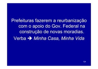 Prefeituras fazerem a reurbanização
P f it      f             b i    ã
   com o apoio do Gov Federal na
                   Gov.
    construção de novas moradias.
 Verba     Minha Casa, Minha Vida



                                 124
 