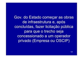Gov. do Estado começar as obras
G    d E t d                   b
     de infraestrutura e, após
                        e
concluídas, fazer licitação pública
      para que o trecho seja
  concessionado a um operador
  p
  privado ((Empresa ou OSCIP)
               p                 )

                                 126
 