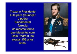Trazer o Presidente
Lula para (re)lançar
      a pedra
    fundamental
      ferrovia
  da mesma forma
que Mauá fez com
 Dom Pedro II, há
 exatos 158 anos
       atrás.
                       127
 
