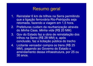 Resumo geral
                      g
1. Reinstalar 6 km de trilhos na Serra permitindo
   que a ligação ferroviária Rio-Petrópolis seja
   retomada, fazendo a viagem em 1,5 hora.
2. Prefeituras cuidam da reurbanização através
   do Minha Casa, Minha vida (R$ 20 MM)
3. Gov do Estado faz a obra de reinstalação dos
   trilhos na Serra (R$ 28 MM) e, após
   conclusão, f a li it ã pública d t h
         l ã faz licitação úbli do trecho
4. Licitante vencedor compra os trens (R$ 25
   MM),
   MM) pagando ao G
                d     Governo do E t d o
                                d Estado
   arrendamento dessa infraestrutura, por 25 ou
   30 anos
        anos.
 