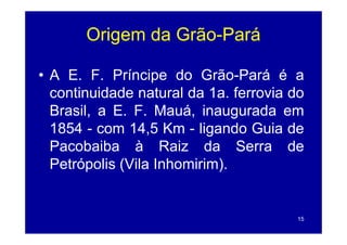 Origem da Grão-Pará
                 Grão-

• A E. F. Príncipe do Grão-Pará é a
  continuidade natural da 1a ferrovia do
                           1a.
  Brasil, a E. F. Mauá, inaugurada em
  1854 - com 14,5 Km - ligando Guia de
  Pacobaiba à Raiz da Serra de
  Petrópolis (Vila Inhomirim).


                                       15
 