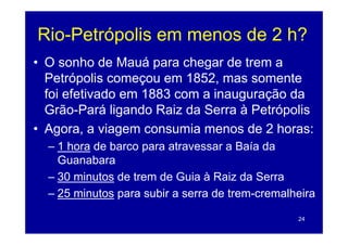 Rio Petrópolis
Rio-Petrópolis em menos de 2 h?
• O sonho de Mauá pa a c ega de trem a
     so o        auá para chegar    e
  Petrópolis começou em 1852, mas somente
  foi efetivado em 1883 com a inauguração da
  Grão-Pará ligando Raiz da Serra à Petrópolis
• Agora, a viagem consumia menos de 2 horas:
  – 1 hora de barco para atravessar a Baía da
                    p
    Guanabara
  – 30 minutos de trem de Guia à Raiz da Serra
  – 25 minutos para subir a serra de trem-cremalheira

                                                 24
 