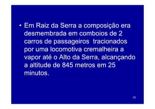 • Em Raiz da Serra a composição era
  desmembrada em comboios de 2
  carros de passageiros tracionados
  por uma locomotiva cremalheira a
  vapor até o Alto da S
                      Serra, alcançando
  a altitude de 845 metros em 25
  minutos.


                                      25
 