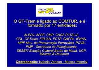 O GT-Trem é ligado ao COMTUR, e é
      formado por 17 entidades:
               p

     ALERJ, AFPF, CMP
     ALERJ AFPF CMP, CASA D ITÁLIA,
                                D’ITÁLIA
 CDL, CPTrans, FIRJAN, FCTP, GAPPe, IPHAN,
  MPF-Mov.
  MPF-Mov de Preservação Ferroviária PCVB
                           Ferroviária, PCVB,
      PMP - Secretaria de Planejamento,
 SESEF/ Estação Cultural Barão de Mauá UCP
                                  Mauá, UCP,
               Mestres & Doutores

Coordenação: Isabela Verleun - Museu Imperial
                                            3
 