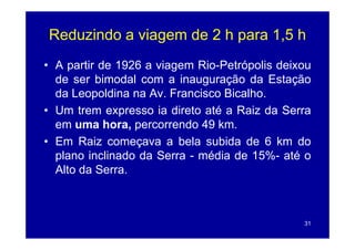 Reduzindo a viagem de 2 h para 1,5 h
• A partir de 1926 a viagem Rio-Petrópolis deixou
                             Rio Petrópolis
  de ser bimodal com a inauguração da Estação
  da Leopoldina na Av. Francisco Bicalho.
• Um trem expresso ia direto até a Raiz da Serra
  em uma hora percorrendo 49 km
            hora,                km.
• Em Raiz começava a bela subida de 6 km do
  plano inclinado da Serra - média de 15% até o
                                       15%-
  Alto da Serra.



                                               31
 