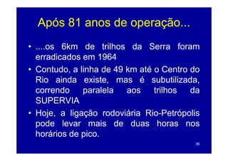 Após 81 anos de operação...
• ....os 6k
          6km d t ilh
               de trilhos d S
                          da Serra f    foram
  erradicados em 1964
• Contudo, a linha de 49 km até o Centro do
  Rio ainda existe mas é subutilizada
               existe,         subutilizada,
  correndo    paralela   aos    trilhos    da
  SUPERVIA
• Hoje, a ligação rodoviária Rio-Petrópolis
      j ,   g ç                          p
  pode levar mais de duas horas nos
  horários de pico
              pico.
                                           36
 