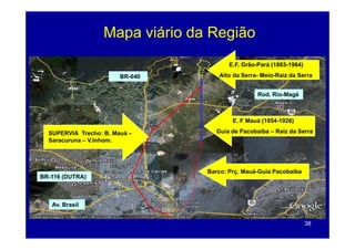 Mapa viário da Região
                     p              g
                                        E.F. Grão-Pará (1883-1964)

                        BR-040      Alto da Serra- Meio-Raiz da Serra


                                                  Rod. Rio-Magé
                                                             g



                                         E. F Mauá (1854-1926)

  SUPERVIA Trecho: B. Mauá –       Guia de Pacobaiba – Raiz da Serra
  Saracuruna – V.Inhom.




                                 Barco: Prç. Mauá-Guia Pacobaiba
BR-116 (DUTRA)



   Av. Brasil


                                                                     38
 