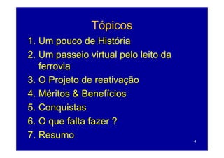 Tópicos
1. Um pouco de História
2. Um passeio virtual pelo leito da
   ferrovia
3.
3 O Projeto de reativação
4. Méritos & Benefícios
     é os      e e c os
5. Conquistas
6. O que falta fazer ?
7. Resumo
7 R                                   4
 