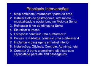 Principais Intervenções
                  p            ç
1. Meio ambiente: reurbanizar parte da área
2.
2 Instalar Pólo de gastronomia, artesanato
                      gastronomia artesanato,
   musicalidade e ecoturismo no Meio da Serra
3.
3 Reinstalar 6 km de trilhos na Serra
4. Eletrificar o trecho
5.
5 Estações: construir uma e reformar 2
6. Pontes e viadutos: construir uma e reformar 4
7. Implantar 4 passagens em nível inferior
8. Instalações: Oficinas, Controle, Administ., etc.
9. Comprar 3 trens-cremalheira elétricos com
   capacidade para até 130 passageiros
 