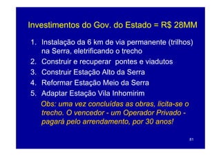 Investimentos do Gov do Estado = R$ 28MM
                 Gov.

1.
1 Instalação da 6 km de via permanente (trilhos)
   na Serra, eletrificando o trecho
2.
2 Construir e recuperar pontes e viadutos
3. Construir Estação Alto da Serra
4. Reformar Estação Meio da Serra
5. Adaptar Estação Vila Inhomirim
   Obs: uma vez concluídas as obras, licita-se o
                                     licita-
   trecho.
   trecho O vencedor - um Operador Privado -
   pagará pelo arrendamento, por 30 anos!

                                              81
 