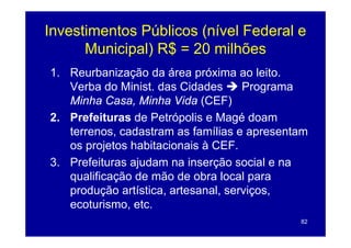Investimentos Públicos (nível Federal e
      Municipal) R$ = 20 milhões
1. Reurbanização da área próxima ao leito.
   Verba do Minist. das Cidades      Programa
   Minha Casa, Minha Vida (CEF)
2. Prefeituras de Petrópolis e Magé doam
   terrenos, cadastram as famílias e apresentam
   os projetos habitacionais à CEF.
3. Prefeituras ajudam na inserção social e na
   qua cação
   qualificação de mão de ob a local pa a
                     ão     obra oca para
   produção artística, artesanal, serviços,
   ecoturismo, etc.
              ,
                                             82
 
