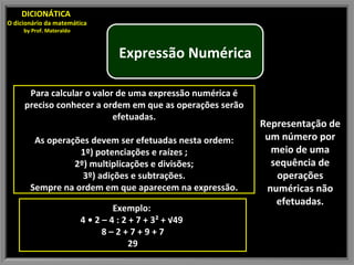 Representação de um número por meio de uma sequência de operações numéricas não efetuadas. DICIONÁTICA  O dicionário da matemática by Prof. Materaldo Para calcular o valor de uma expressão numérica é preciso conhecer a ordem em que as operações serão efetuadas. As operações devem ser efetuadas nesta ordem: 1º) potenciações e raízes ; 2º) multiplicações e divisões; 3º) adições e subtrações. Sempre na ordem em que aparecem na expressão. Exemplo:  4 • 2 – 4 : 2 + 7 + 3² + √49  8 – 2 + 7 + 9 + 7 29 Expressão Numérica 