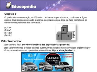 Questão 3
O pódio de comemoração da Fórmula 1 é formado por 4 cubos, conforme a figura
abaixo. Qual seria a expressão algébrica que representa a área da face frontal com os
números das posições dos colocados?
(A)4 x²
(B)8 x²
(C)12 x²
(D)16 x²
Você já ouviu falar em valor numérico das expressões algébricas?
Esse valor numérico é obtido quando substituímos as letras nas expressões algébricas por
números e efetuamos as operações matemáticas. Veja a situação abaixo:
Valor Numérico:
 