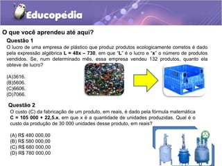 O que você aprendeu até aqui?
Questão 1
O lucro de uma empresa de plástico que produz produtos ecologicamente corretos é dado
pela expressão algébrica L = 48x – 730, em que “L” é o lucro e “x” o número de produtos
vendidos. Se, num determinado mês, essa empresa vendeu 132 produtos, quanto ela
obteve de lucro?
(A)3616.
(B)5606.
(C)6606.
(D)7066.
Questão 2
O custo (C) da fabricação de um produto, em reais, é dado pela fórmula matemática
C = 105 000 + 22,5.x, em que x é a quantidade de unidades produzidas. Qual é o
custo da produção de 30 000 unidades desse produto, em reais?
(A) R$ 480 000,00
(B) R$ 580 000,00
(C) R$ 680 000,00
(D) R$ 780 000,00
 