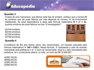 Questão 3
O dono de uma marcenaria, que fabrica certo tipo de armário, verificou que o número N
de armários que ele pode fabricar por mês depende do número “x” de funcionários
trabalhando. Se essa dependência é dada pela fórmula matemática N = x² + 2x,
quantos armários ele pode fabricar se tiver 12 empregados?
(A)144 armários.
(B)154 armários.
(C)158 armários.
(D)168 armários.
Questão 4
A prefeitura de Rio das Ostras cobra, dos comerciantes, um imposto calculado pela
fórmula matemática I = 100 + 0,02.L. Nessa fórmula, “I” representa o valor do imposto
arrecadado pela prefeitura e “L”, o lucro do comerciante. Qual é o valor arrecadado pela
prefeitura, se o comerciante obteve, no mês, um lucro de R$ 10 000,00?
(A)R$ 100,00.
(B)R$ 200,00.
(C)R$ 300,00.
(D)R$ 400,00.
 