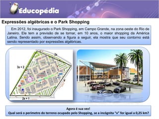 Em 2012, foi inaugurado o Park Shopping, em Campo Grande, na zona oeste do Rio de
Janeiro. Ele tem a previsão de se tornar, em 10 anos, o maior shopping da América
Latina. Sendo assim, observando a figura a seguir, ela mostra que seu contorno está
sendo representado por expressões algébricas.
Expressões algébricas e o Park Shopping
Agora é sua vez!
Qual será o perímetro do terreno ocupado pelo Shopping, se a incógnita “x” for igual a 0,25 km?
 