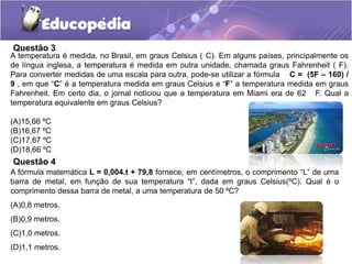 Questão 3
A temperatura é medida, no Brasil, em graus Celsius ( C). Em alguns países, principalmente os
de língua inglesa, a temperatura é medida em outra unidade, chamada graus Fahrenheit ( F).
Para converter medidas de uma escala para outra, pode-se utilizar a fórmula C = (5F – 160) /
9 , em que “C” é a temperatura medida em graus Celsius e “F” a temperatura medida em graus
Fahrenheit. Em certo dia, o jornal noticiou que a temperatura em Miami era de 62 F. Qual a
temperatura equivalente em graus Celsius?
(A)15,66 ºC
(B)16,67 ºC
(C)17,67 ºC
(D)18,66 ºC
Questão 4
A fórmula matemática L = 0,004.t + 79,8 fornece, em centímetros, o comprimento “L” de uma
barra de metal, em função de sua temperatura “t”, dada em graus Celsius(ºC). Qual é o
comprimento dessa barra de metal, a uma temperatura de 50 ºC?
(A)0,8 metros.
(B)0,9 metros.
(C)1,0 metros.
(D)1,1 metros.
 