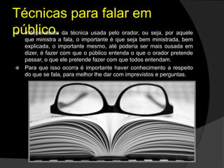 Técnicas para falar em
público. Independente da técnica usada pelo orador, ou seja, por aquele
que ministra a fala, o importante é que seja bem ministrada, bem
explicada, o importante mesmo, até poderia ser mais ousada em
dizer, é fazer com que o público entenda o que o orador pretende
passar, o que ele pretende fazer com que todos entendam.
 Para que isso ocorra é importante haver conhecimento a respeito
do que se fala, para melhor lhe dar com imprevistos e perguntas.
 