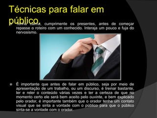 Técnicas para falar em
público. Tenha calma, cumprimente os presentes, antes de começar
repasse o roteiro com um conhecido. Interaja um pouco e fuja do
nervosismo.
 É importante que antes de falar em público, seja por meio de
apresentação de um trabalho, ou um discurso, é treinar bastante,
ler e reler o conteúdo várias vezes e ter a certeza de que no
momento certo ele será bem aceito pelo ouvinte, e bem explicado
pelo orador, é importante também que o orador tenha um contato
visual que se sinta a vontade com o público para que o público
sinta-se a vontade com o orador.
 