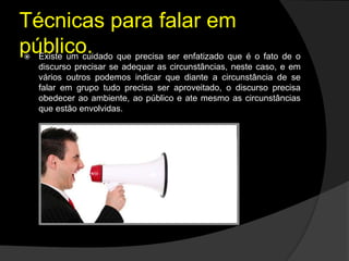 Técnicas para falar em
público. Existe um cuidado que precisa ser enfatizado que é o fato de o
discurso precisar se adequar as circunstâncias, neste caso, e em
vários outros podemos indicar que diante a circunstância de se
falar em grupo tudo precisa ser aproveitado, o discurso precisa
obedecer ao ambiente, ao público e ate mesmo as circunstâncias
que estão envolvidas.
 